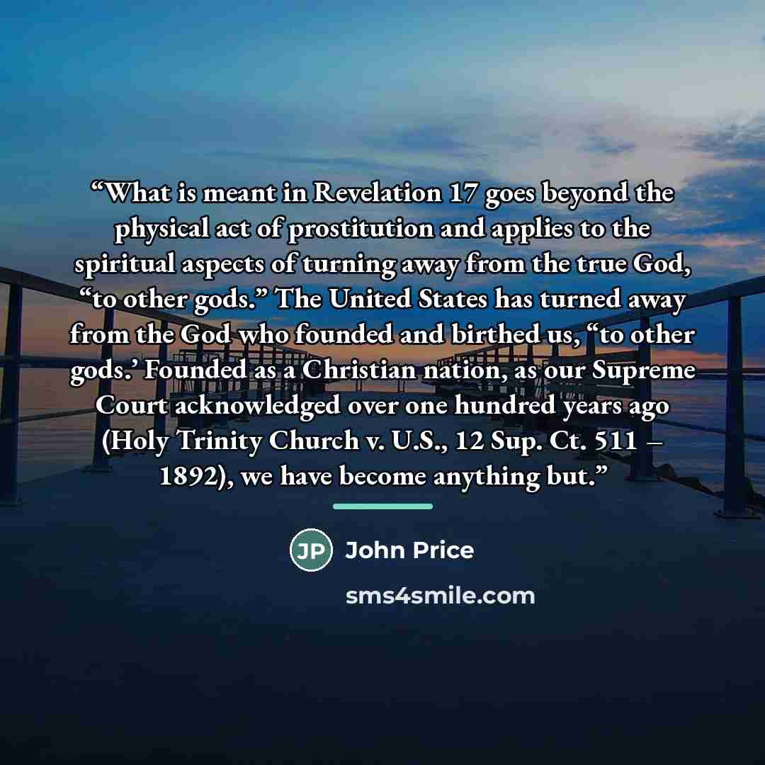 “What is meant in Revelation 17 goes beyond the physical act of prostitution and applies to the spiritual aspects of turning away from the true God, “to other gods.” The United States has turned away from the God who founded and birthed us, “to other gods.’ Founded as a Christian nation, as our…” quote by John Price