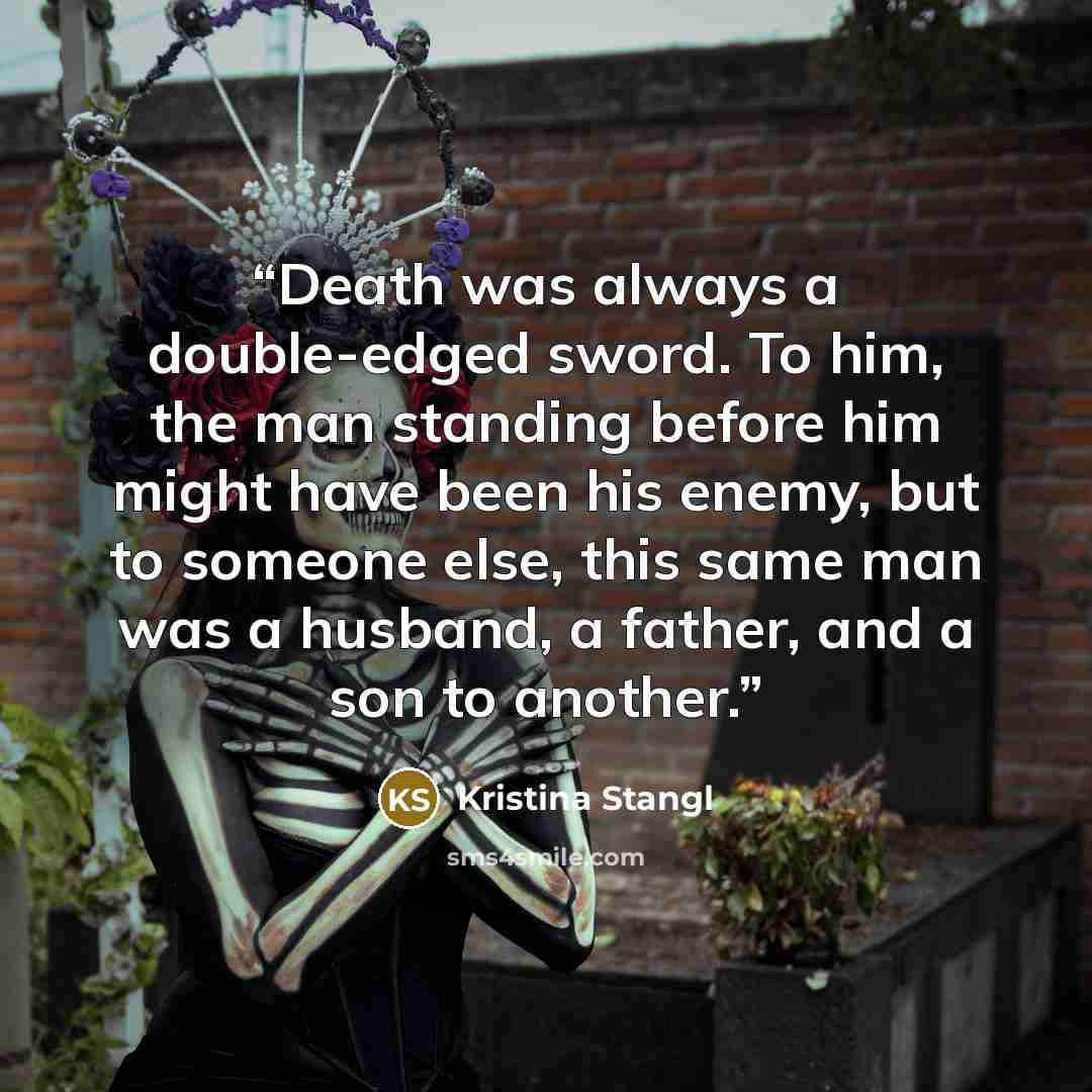 “Death was always a double-edged sword. To him, the man standing before him might have been his enemy, but to someone else, this same man was a husband, a father, and a son to another.” quote by Kristina Stangl