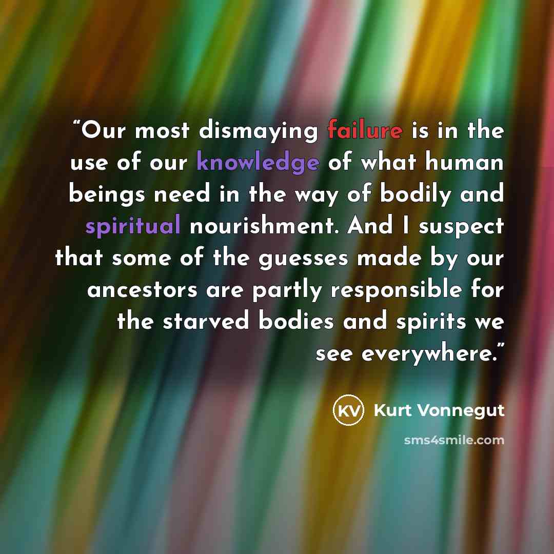“Our most dismaying failure is in the use of our knowledge of what human beings need in the way of bodily and spiritual nourishment. And I suspect that some of the guesses made by our ancestors are partly responsible for the starved bodies and spirits we see everywhere.” quote by Kurt Vonnegut