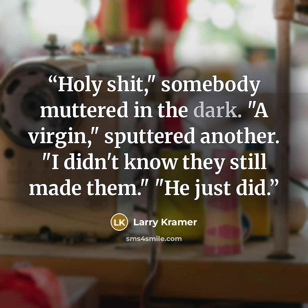 “Holy shit," somebody muttered in the dark. "A virgin," sputtered another. "I didn't know they still made them." "He just did.” quote by Larry Kramer