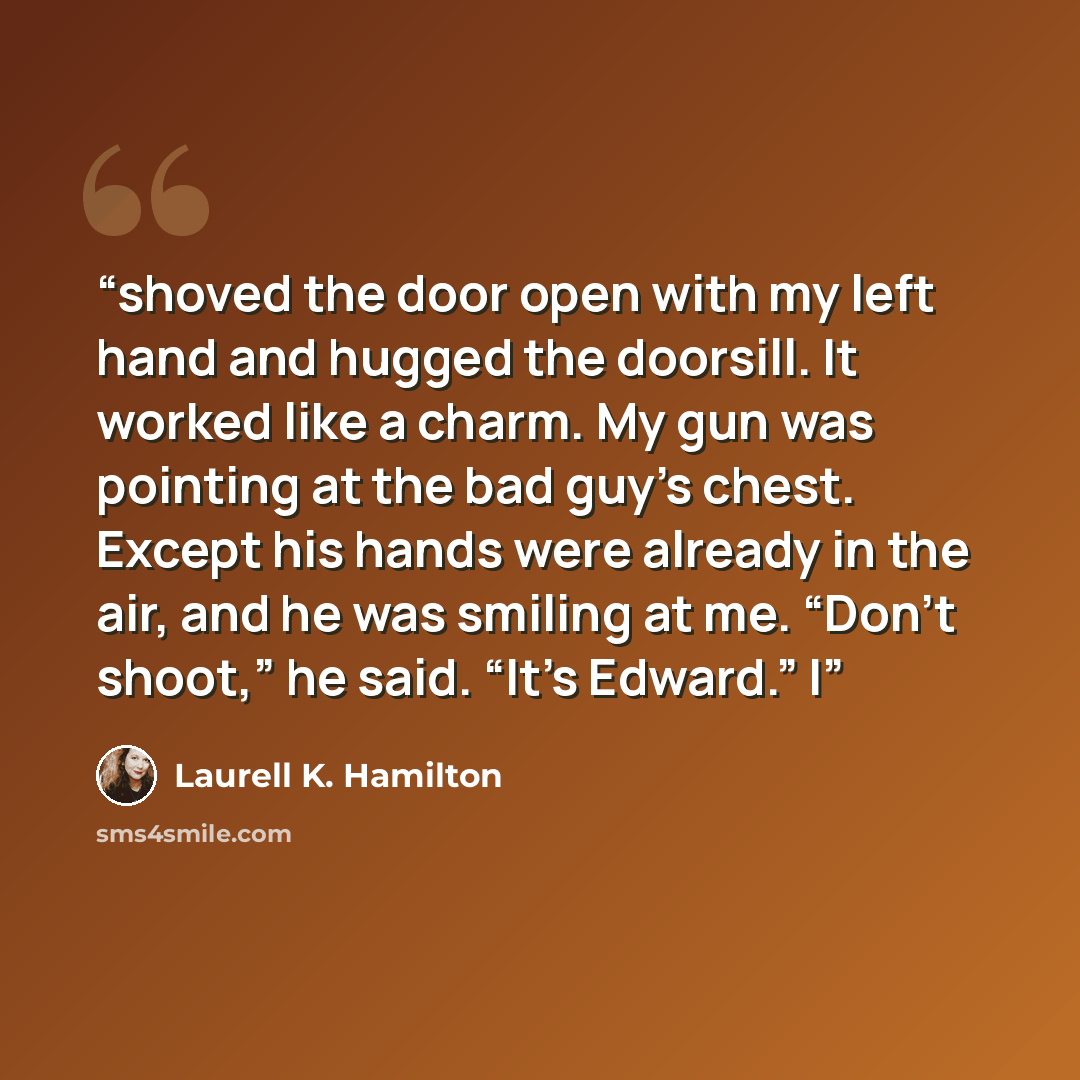 “shoved the door open with my left hand and hugged the doorsill. It worked like a charm. My gun was pointing at the bad guy’s chest. Except his hands were already in the air, and he was smiling at me. “Don’t shoot,” he said. “It’s Edward.” I” quote by Laurell K. Hamilton