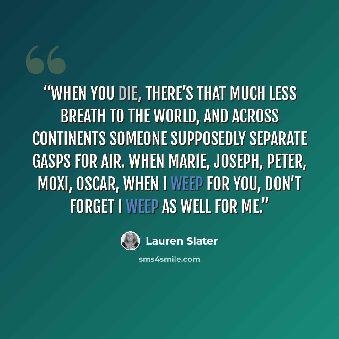 “When you die, there’s that much less breath to the world, and across continents someone supposedly separate gasps for air. When Marie, Joseph, peter, Moxi, Oscar, when I weep for you, don’t forget I weep as well for me.” quote by Lauren Slater