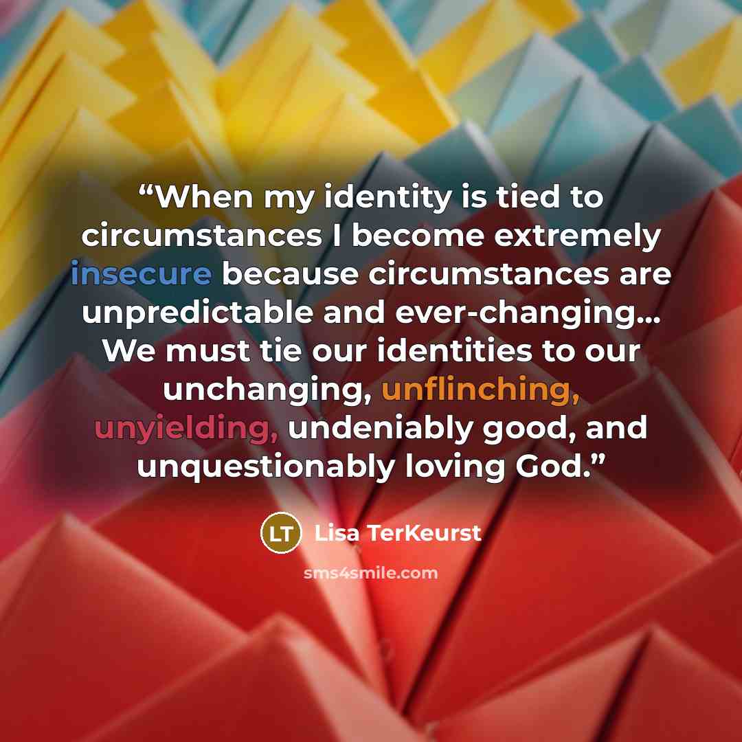 “When my identity is tied to circumstances I become extremely insecure because circumstances are unpredictable and ever-changing... We must tie our identities to our unchanging, unflinching, unyielding, undeniably good, and unquestionably loving God.” quote by Lisa TerKeurst