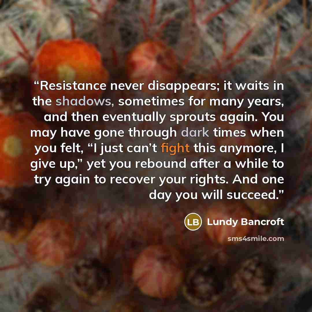 “Resistance never disappears; it waits in the shadows, sometimes for many years, and then eventually sprouts again. You may have gone through dark times when you felt, “I just can’t fight this anymore, I give up,” yet you rebound after a while to try again to recover your rights. And one day you…” quote by Lundy Bancroft
