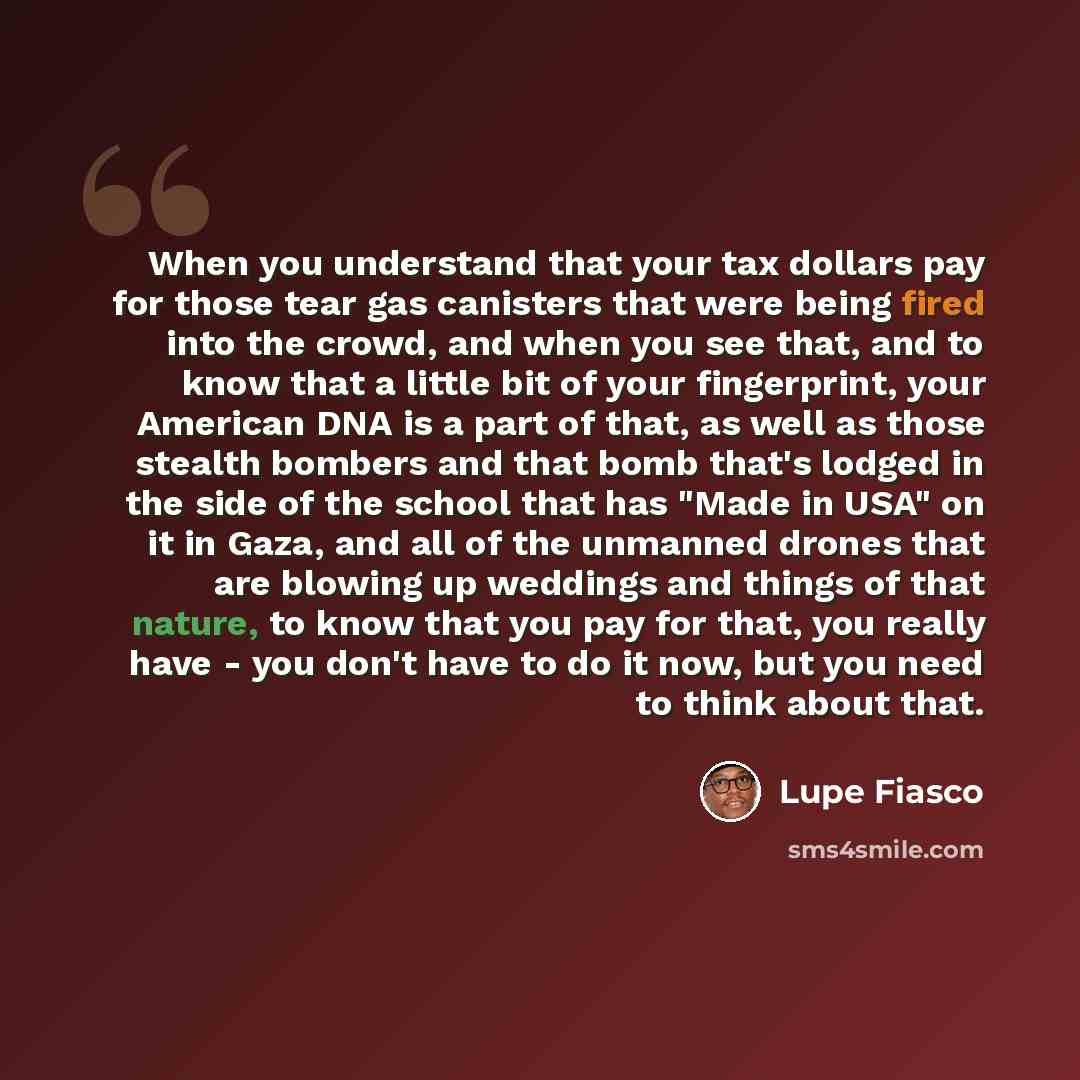 “When you understand that your tax dollars pay for those tear gas canisters that were being fired into the crowd, and when you see that, and to know that a little bit of your fingerprint, your American DNA is a part of that, as well as those stealth bombers and that bomb that's lodged in the side…” quote by Lupe Fiasco
