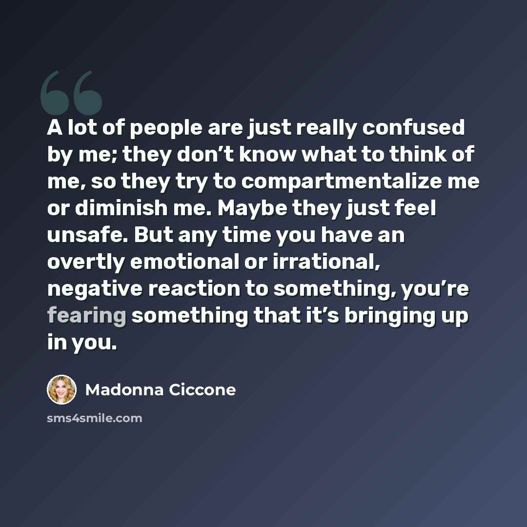“A lot of people are just really confused by me; they don’t know what to think of me, so they try to compartmentalize me or diminish me. Maybe they just feel unsafe. But any time you have an overtly emotional or irrational, negative reaction to something, you’re fearing something that it’s bringing…” quote by Madonna Ciccone