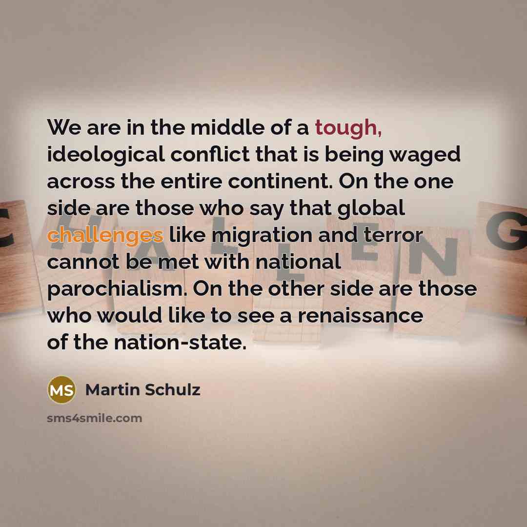 “We are in the middle of a tough, ideological conflict that is being waged across the entire continent. On the one side are those who say that global challenges like migration and terror cannot be met with national parochialism. On the other side are those who would like to see a renaissance of the…” quote by Martin Schulz