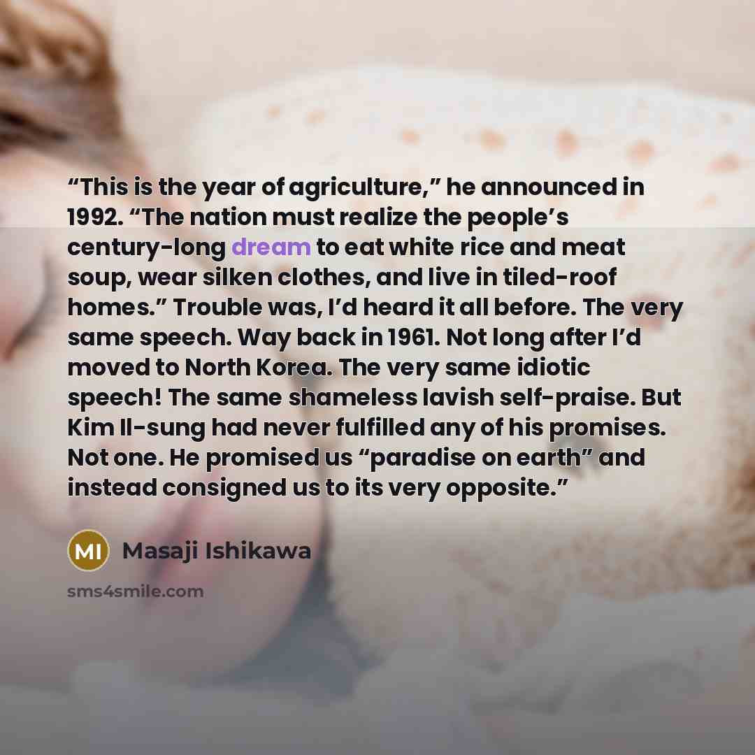 “This is the year of agriculture,” he announced in 1992. “The nation must realize the people’s century-long dream to eat white rice and meat soup, wear silken clothes, and live in tiled-roof homes.” Trouble was, I’d heard it all before. The very same speech. Way back in 1961. Not long after I’d…” quote by Masaji Ishikawa