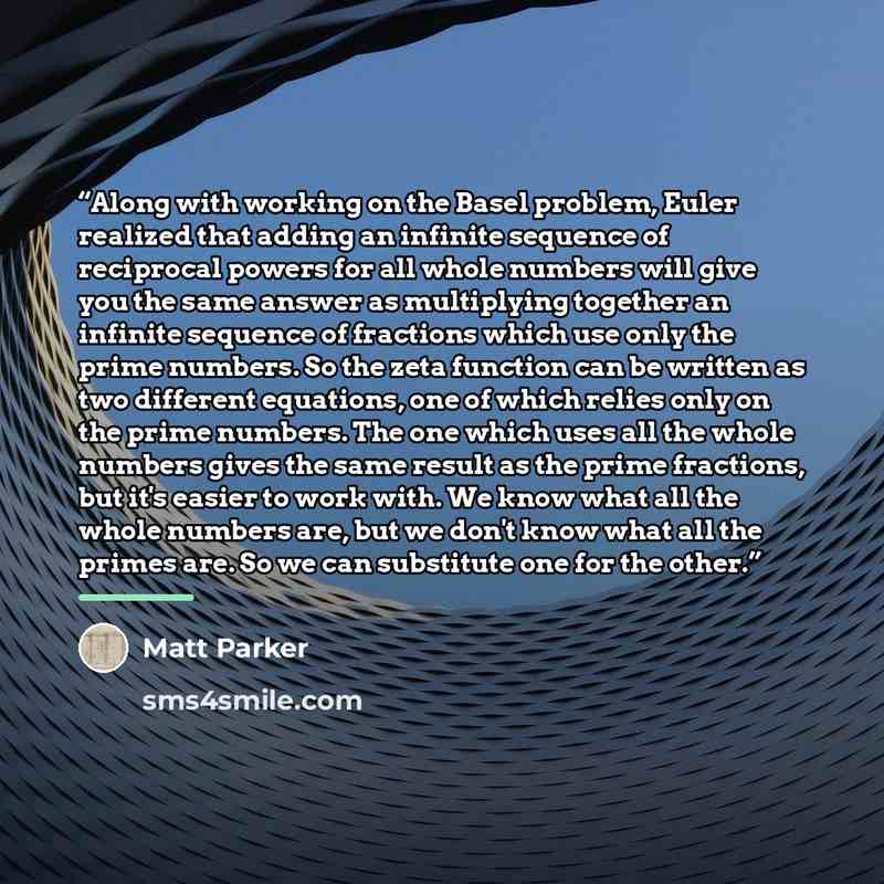 “Along with working on the Basel problem, Euler realized that adding an infinite sequence of reciprocal powers for all whole numbers will give you the same answer as multiplying together an infinite sequence of fractions which use only the prime numbers. So the zeta function can be written as two…” quote by Matt Parker