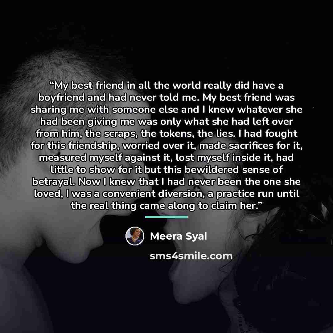 “My best friend in all the world really did have a boyfriend and had never told me. My best friend was sharing me with someone else and I knew whatever she had been giving me was only what she had left over from him, the scraps, the tokens, the lies. I had fought for this friendship, worried over…” quote by Meera Syal