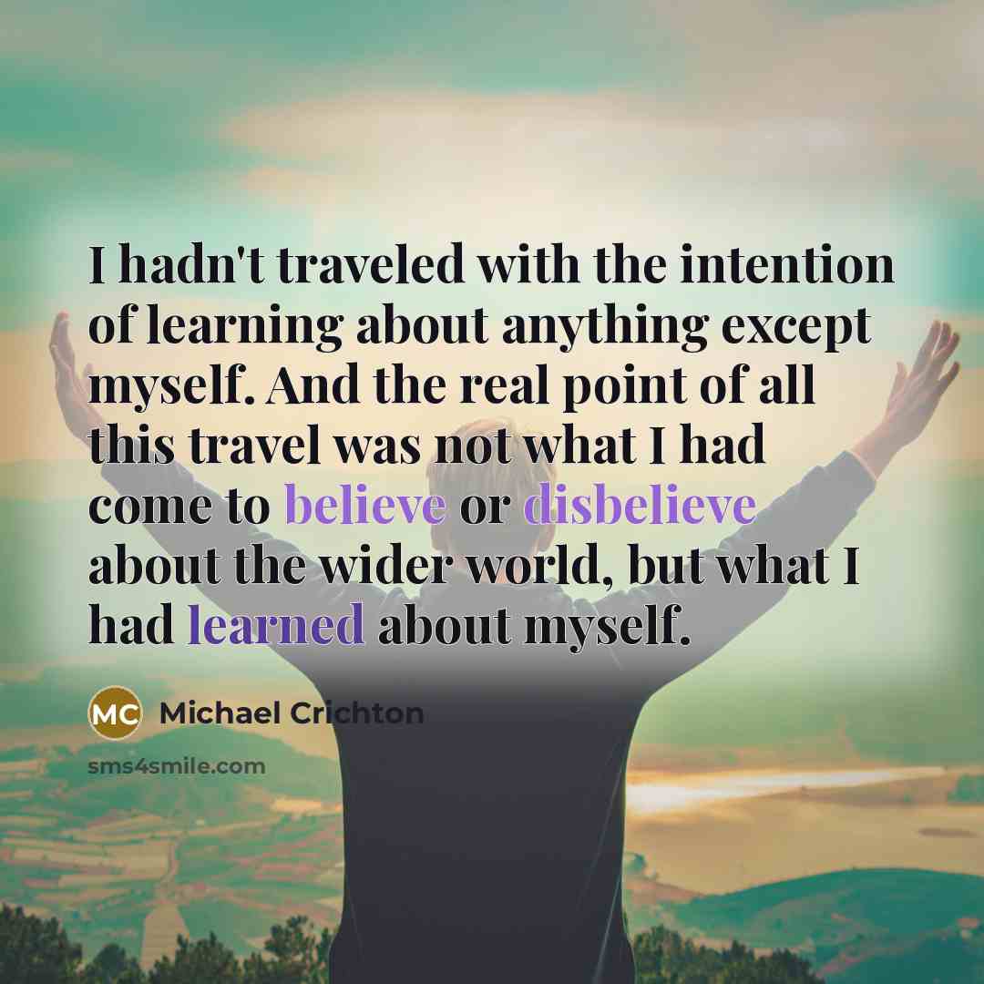 “I hadn't traveled with the intention of learning about anything except myself. And the real point of all this travel was not what I had come to believe or disbelieve about the wider world, but what I had learned about myself.” quote by Michael Crichton