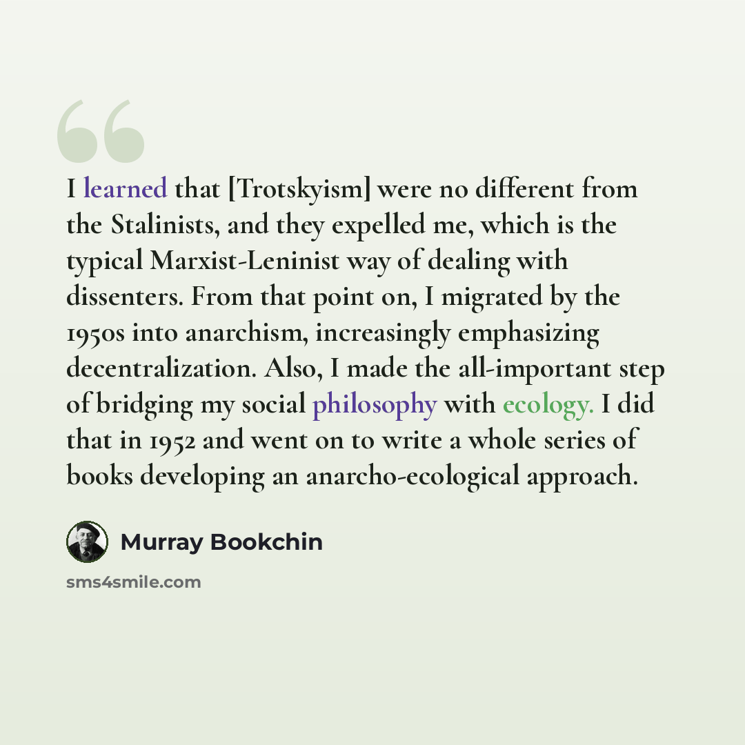 “I learned that [Trotskyism] were no different from the Stalinists, and they expelled me, which is the typical Marxist-Leninist way of dealing with dissenters. From that point on, I migrated by the 1950s into anarchism, increasingly emphasizing decentralization. Also, I made the all-important step…” quote by Murray Bookchin
