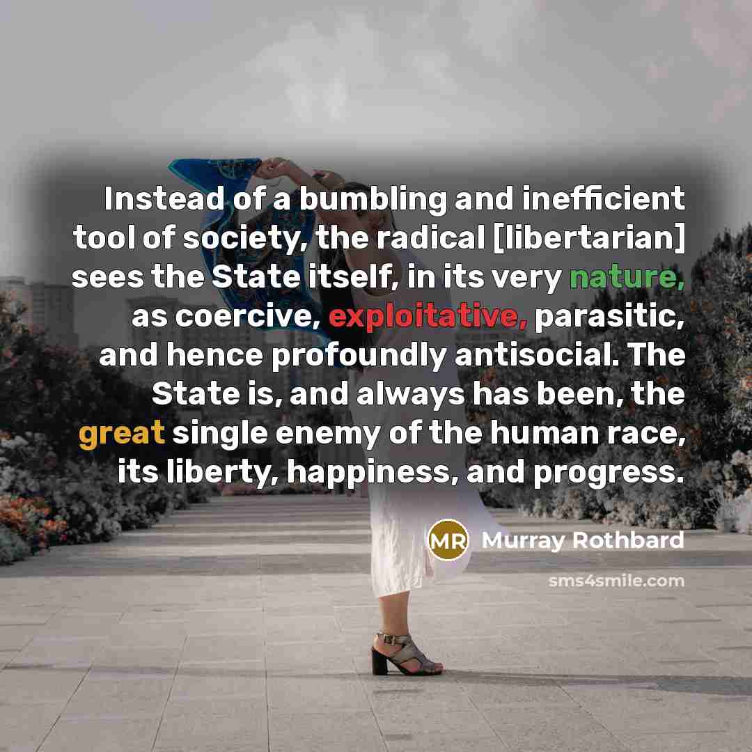 “Instead of a bumbling and inefficient tool of society, the radical [libertarian] sees the State itself, in its very nature, as coercive, exploitative, parasitic, and hence profoundly antisocial. The State is, and always has been, the great single enemy of the human race, its liberty, happiness…” quote by Murray Rothbard
