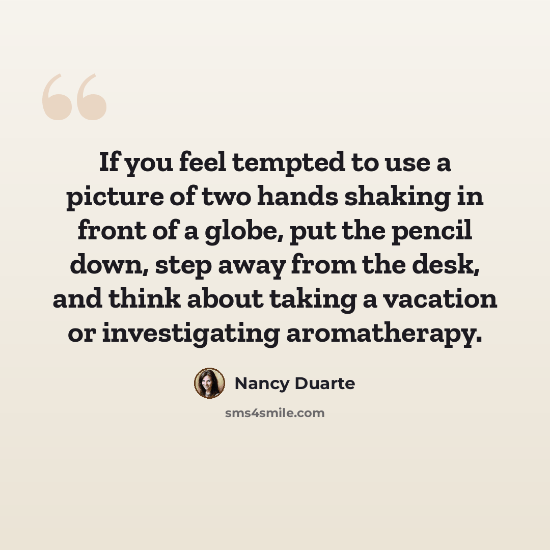 “If you feel tempted to use a picture of two hands shaking in front of a globe, put the pencil down, step away from the desk, and think about taking a vacation or investigating aromatherapy.” quote by Nancy Duarte