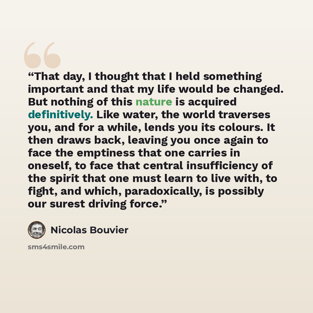 “That day, I thought that I held something important and that my life would be changed. But nothing of this nature is acquired definitively. Like water, the world traverses you, and for a while, lends you its colours. It then draws back, leaving you once again to face the emptiness that one carries…” quote by Nicolas Bouvier