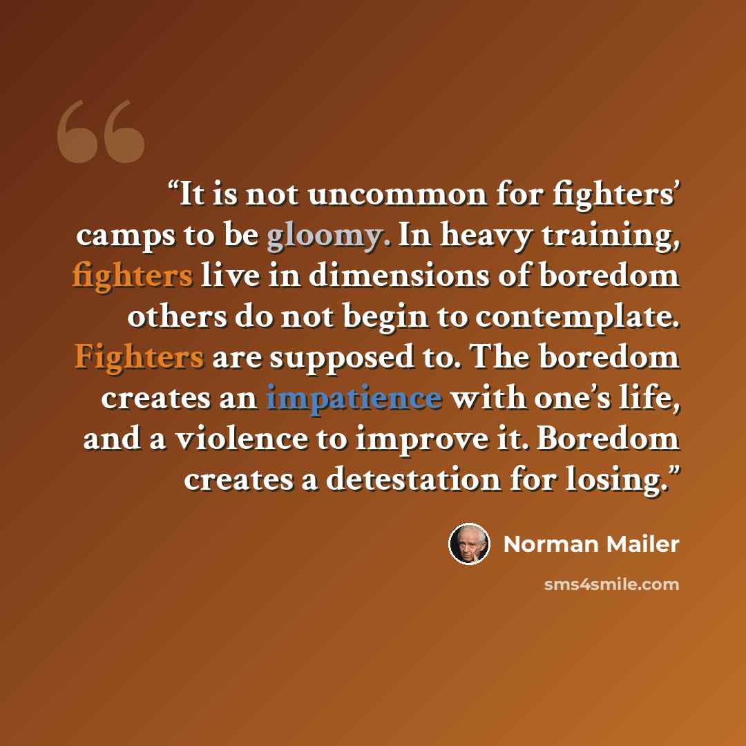 “It is not uncommon for fighters’ camps to be gloomy. In heavy training, fighters live in dimensions of boredom others do not begin to contemplate. Fighters are supposed to. The boredom creates an impatience with one’s life, and a violence to improve it. Boredom creates a detestation for losing.” quote by Norman Mailer