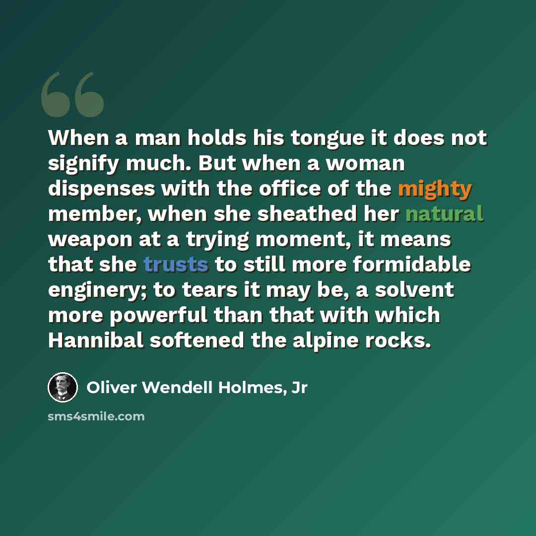 “When a man holds his tongue it does not signify much. But when a woman dispenses with the office of the mighty member, when she sheathed her natural weapon at a trying moment, it means that she trusts to still more formidable enginery; to tears it may be, a solvent more powerful than that with…” quote by Oliver Wendell Holmes, Jr
