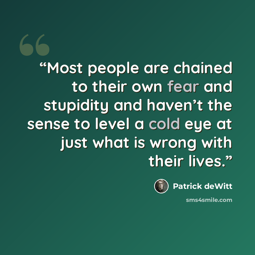 “Most people are chained to their own fear and stupidity and haven’t the sense to level a cold eye at just what is wrong with their lives.” quote by Patrick deWitt