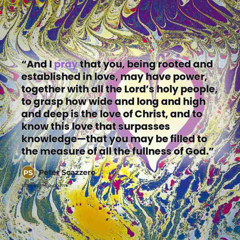 “And I pray that you, being rooted and established in love, may have power, together with all the Lord’s holy people, to grasp how wide and long and high and deep is the love of Christ, and to know this love that surpasses knowledge—that you may be filled to the measure of all the fullness of God.” quote by Peter Scazzero