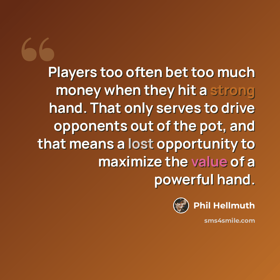 “Players too often bet too much money when they hit a strong hand. That only serves to drive opponents out of the pot, and that means a lost opportunity to maximize the value of a powerful hand.” quote by Phil Hellmuth