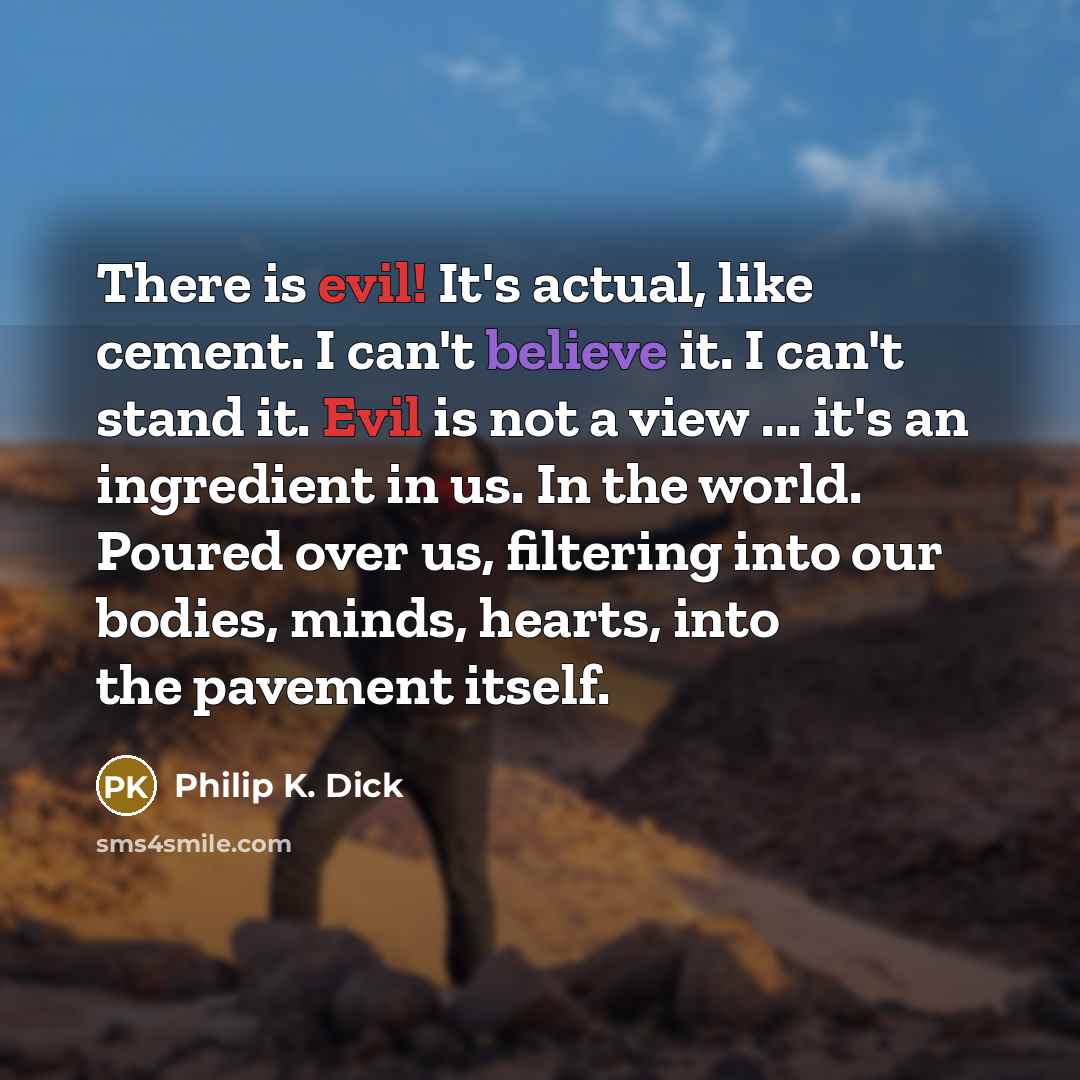 “There is evil! It's actual, like cement. I can't believe it. I can't stand it. Evil is not a view ... it's an ingredient in us. In the world. Poured over us, filtering into our bodies, minds, hearts, into the pavement itself.” quote by Philip K. Dick