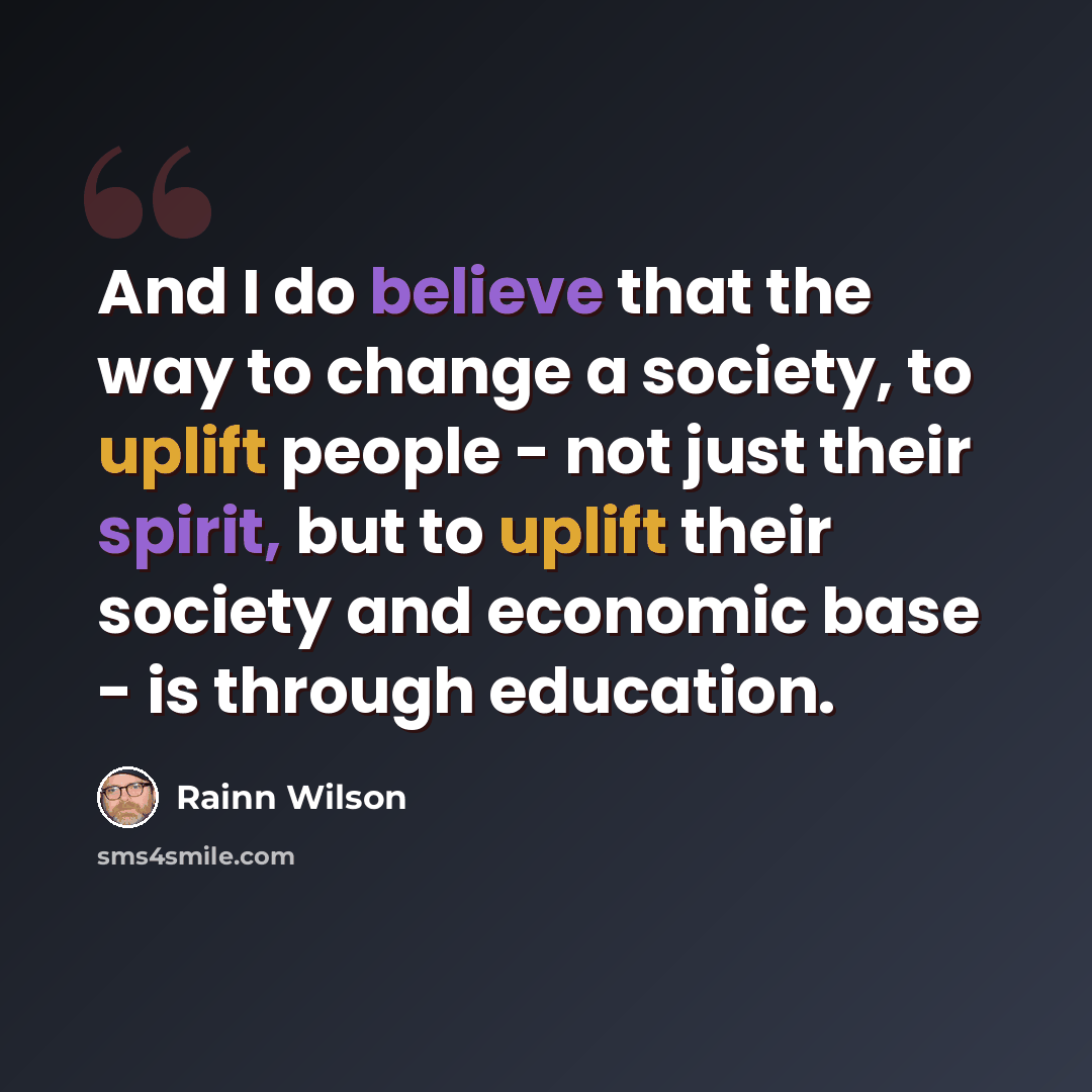 “And I do believe that the way to change a society, to uplift people - not just their spirit, but to uplift their society and economic base - is through education.” quote by Rainn Wilson