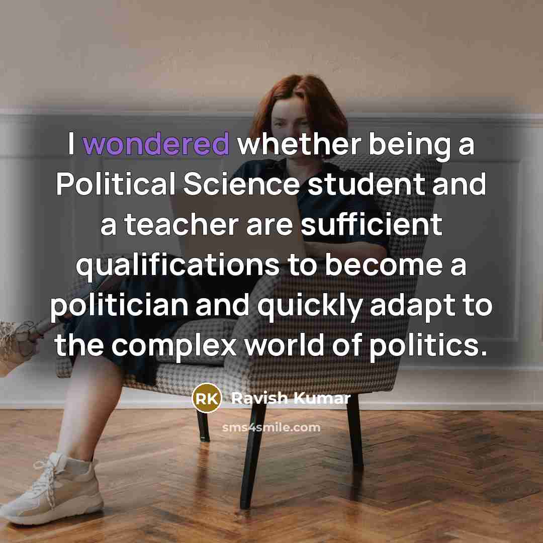 “I wondered whether being a Political Science student and a teacher are sufficient qualifications to become a politician and quickly adapt to the complex world of politics.” quote by Ravish Kumar