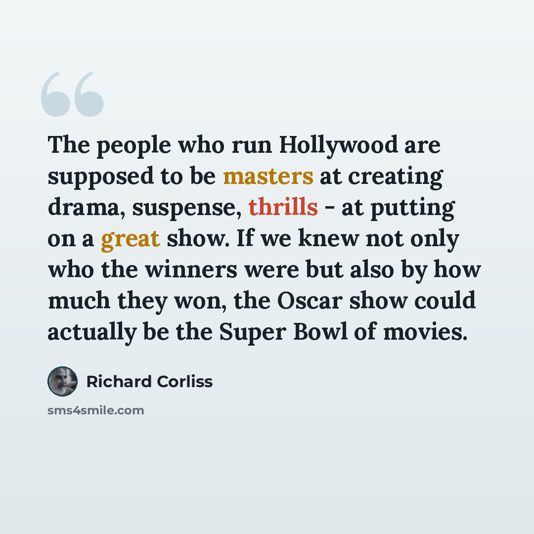 “The people who run Hollywood are supposed to be masters at creating drama, suspense, thrills - at putting on a great show. If we knew not only who the winners were but also by how much they won, the Oscar show could actually be the Super Bowl of movies.” quote by Richard Corliss