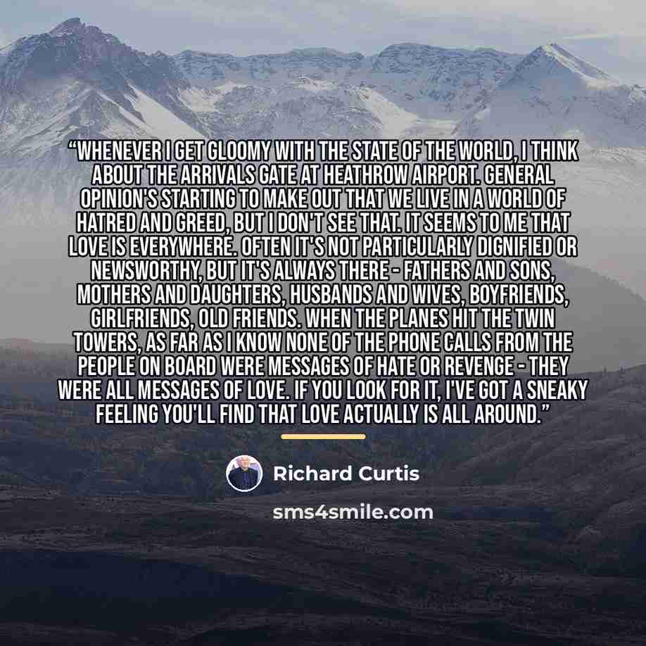 “Whenever I get gloomy with the state of the world, I think about the arrivals gate at Heathrow Airport. General opinion's starting to make out that we live in a world of hatred and greed, but I don't see that. It seems to me that love is everywhere. Often it's not particularly dignified or…” quote by Richard Curtis
