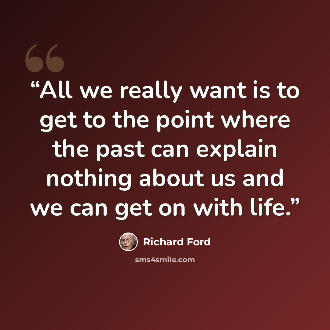 “All we really want is to get to the point where the past can explain nothing about us and we can get on with life.” quote by Richard Ford