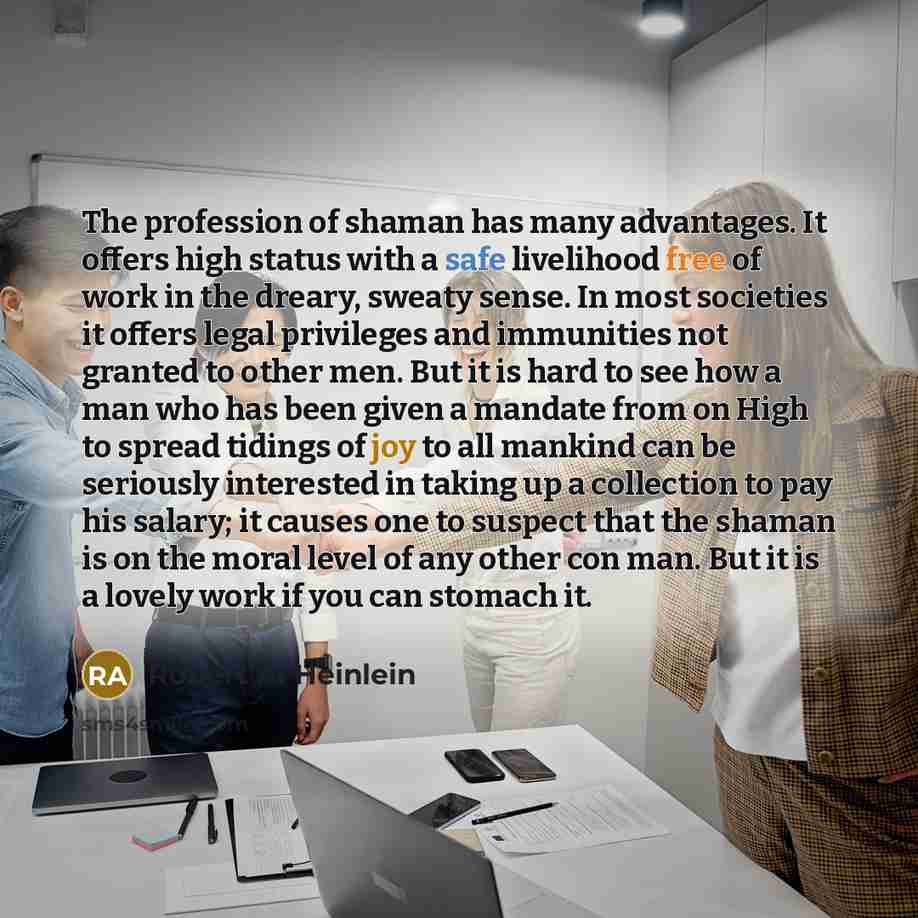 “The profession of shaman has many advantages. It offers high status with a safe livelihood free of work in the dreary, sweaty sense. In most societies it offers legal privileges and immunities not granted to other men. But it is hard to see how a man who has been given a mandate from on High to…” quote by Robert A. Heinlein