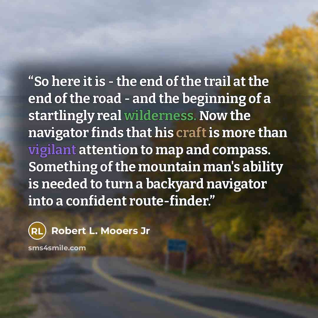 “So here it is - the end of the trail at the end of the road - and the beginning of a startlingly real wilderness. Now the navigator finds that his craft is more than vigilant attention to map and compass. Something of the mountain man's ability is needed to turn a backyard navigator into a…” quote by Robert L. Mooers Jr