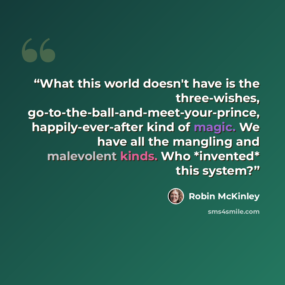 “What this world doesn't have is the three-wishes, go-to-the-ball-and-meet-your-prince, happily-ever-after kind of magic. We have all the mangling and malevolent kinds. Who *invented* this system?” quote by Robin McKinley