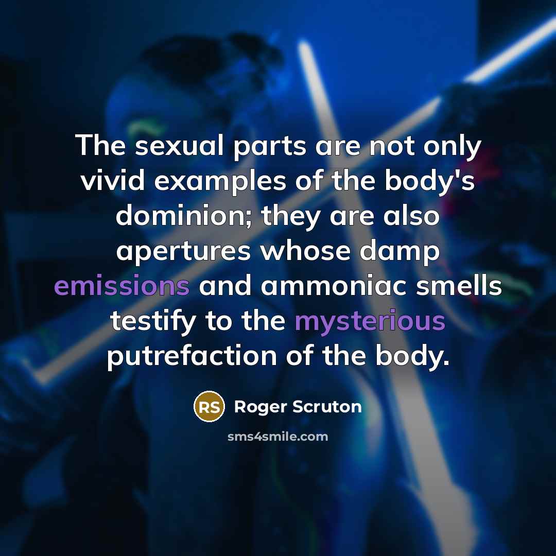 “The sexual parts are not only vivid examples of the body's dominion; they are also apertures whose damp emissions and ammoniac smells testify to the mysterious putrefaction of the body.” quote by Roger Scruton