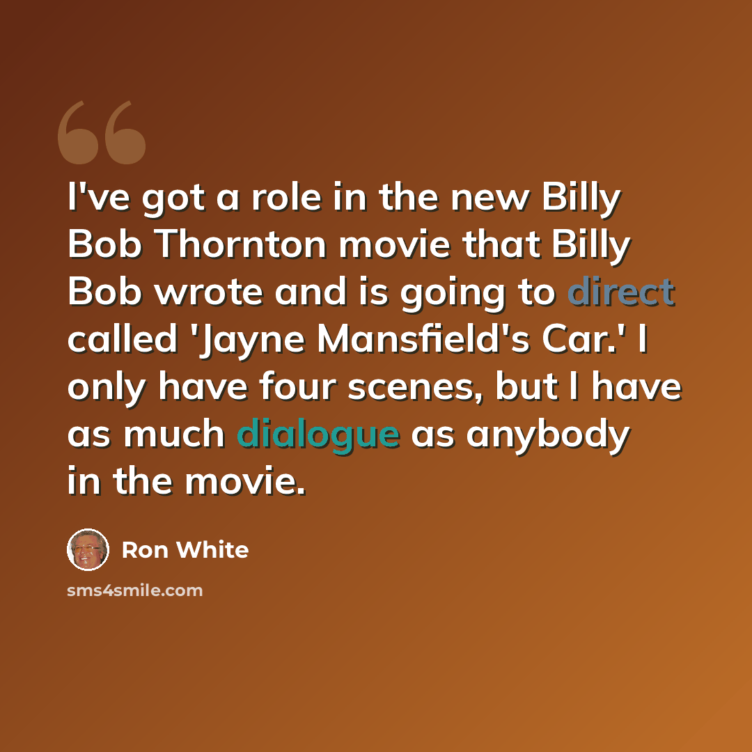 “I've got a role in the new Billy Bob Thornton movie that Billy Bob wrote and is going to direct called 'Jayne Mansfield's Car.' I only have four scenes, but I have as much dialogue as anybody in the movie.” quote by Ron White