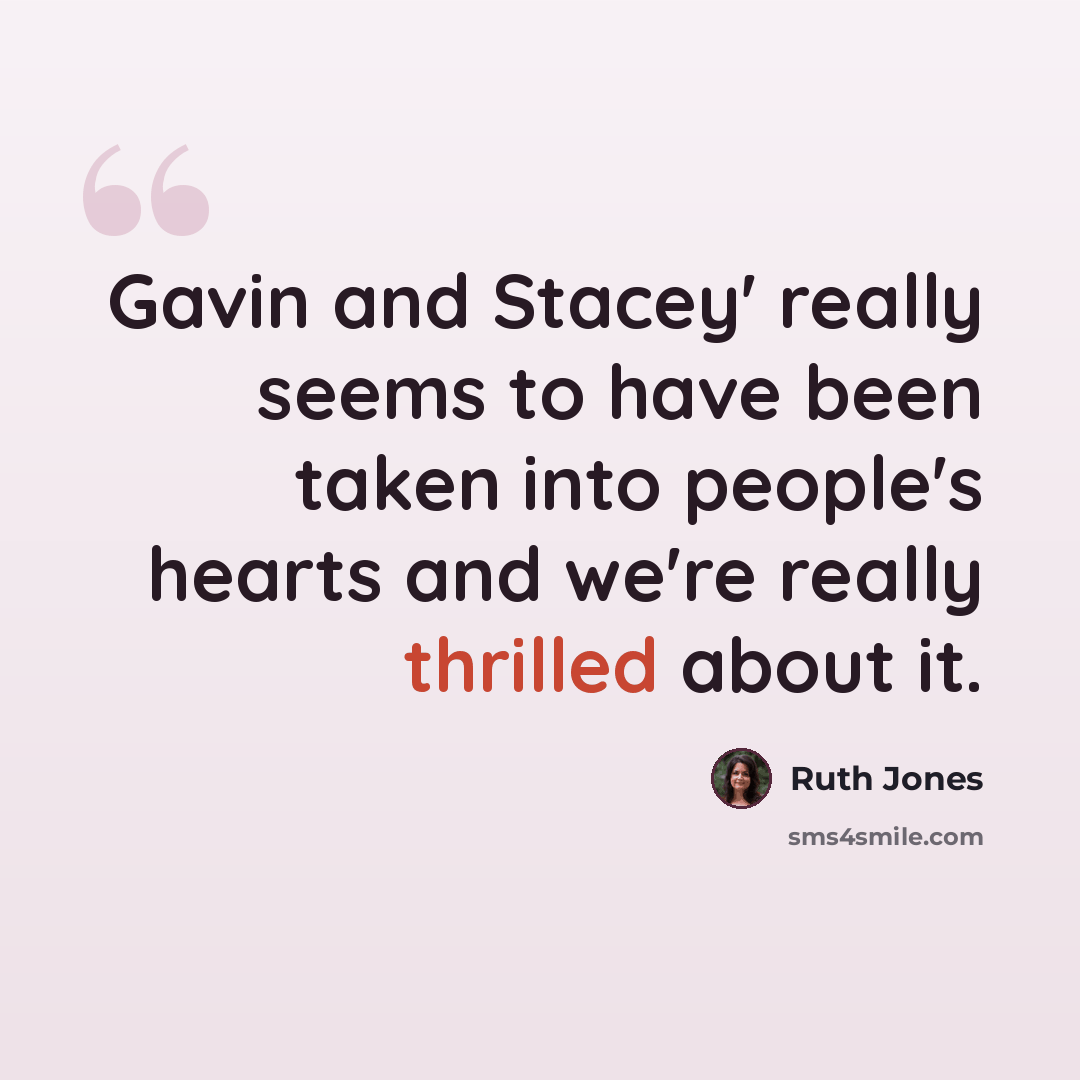 “Gavin and Stacey' really seems to have been taken into people's hearts and we're really thrilled about it.” quote by Ruth Jones