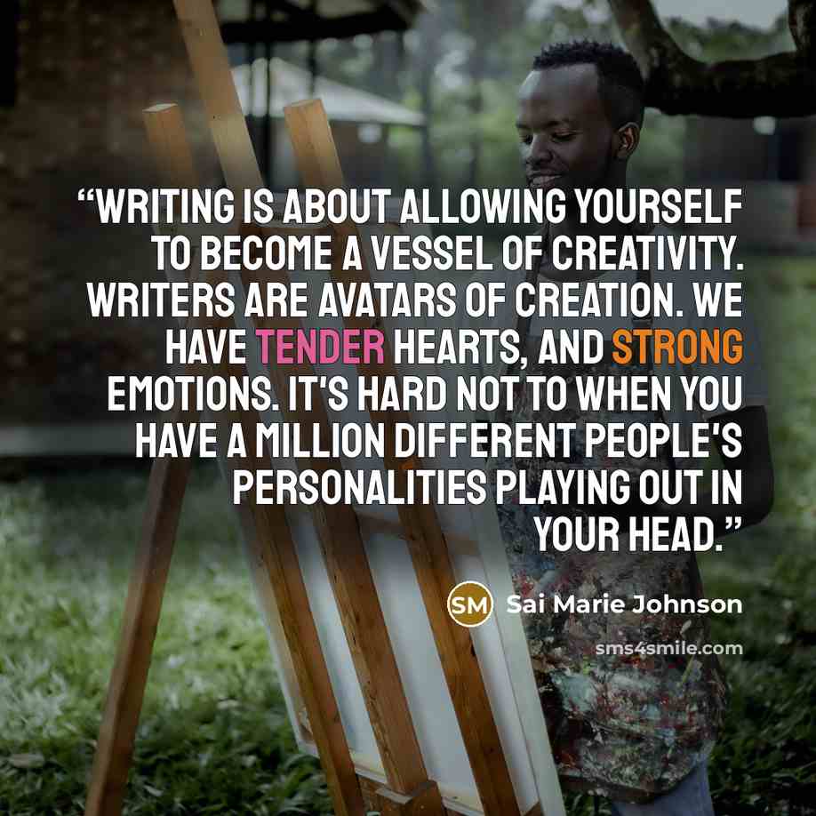 “Writing is about allowing yourself to become a vessel of creativity. Writers are avatars of creation. We have tender hearts, and strong emotions. It's hard not to when you have a million different people's personalities playing out in your head.” quote by Sai Marie Johnson