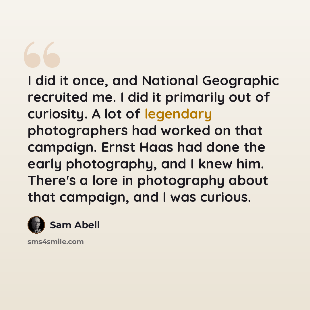 “I did it once, and National Geographic recruited me. I did it primarily out of curiosity. A lot of legendary photographers had worked on that campaign. Ernst Haas had done the early photography, and I knew him. There's a lore in photography about that campaign, and I was curious.” quote by Sam Abell