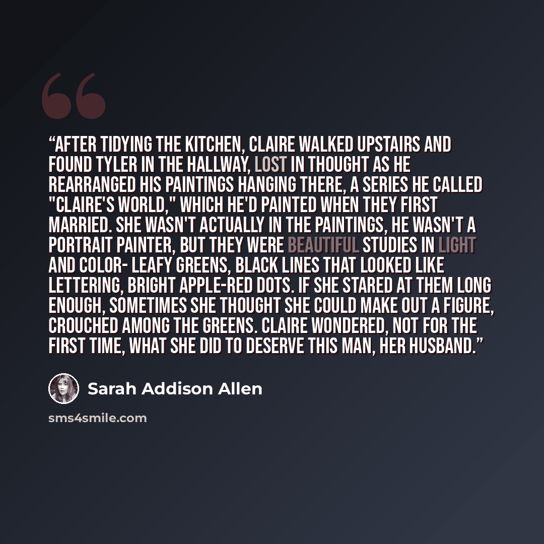 “After tidying the kitchen, Claire walked upstairs and found Tyler in the hallway, lost in thought as he rearranged his paintings hanging there, a series he called "Claire's World," which he'd painted when they first married. She wasn't actually in the paintings, he wasn't a portrait painter, but…” quote by Sarah Addison Allen