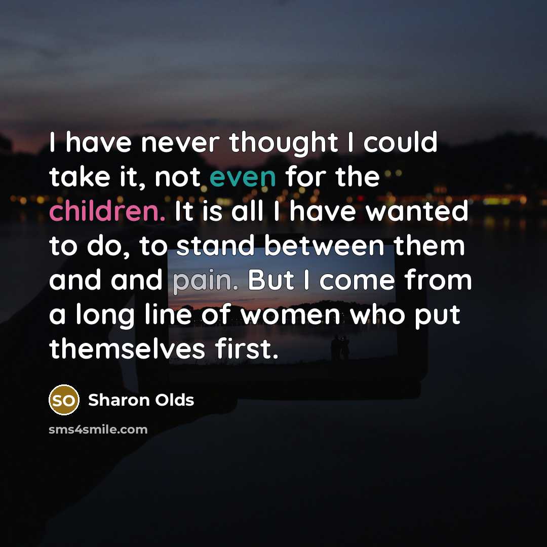“I have never thought I could take it, not even for the children. It is all I have wanted to do, to stand between them and and pain. But I come from a long line of women who put themselves first.” quote by Sharon Olds