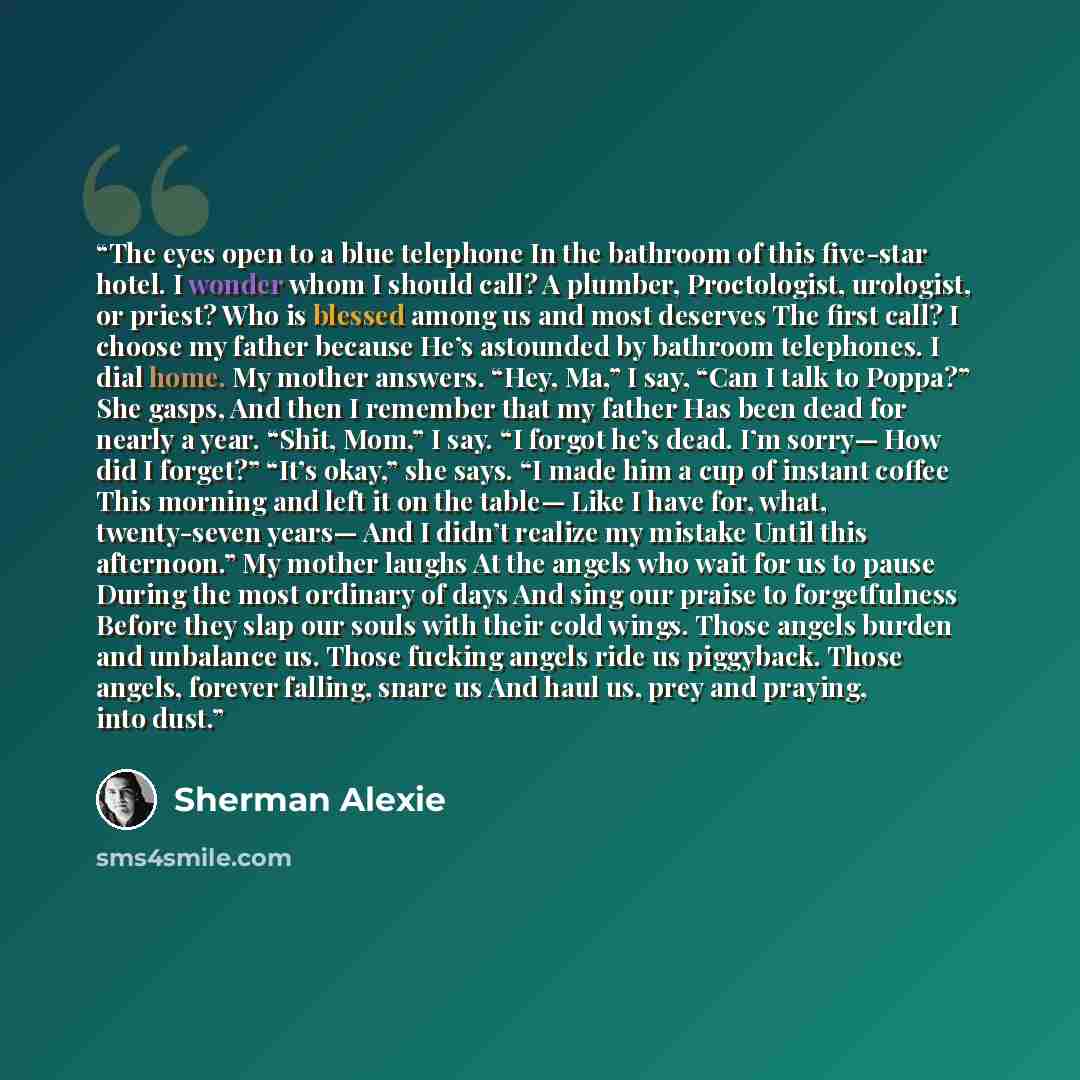“The eyes open to a blue telephone In the bathroom of this five-star hotel. I wonder whom I should call? A plumber, Proctologist, urologist, or priest? Who is blessed among us and most deserves The first call? I choose my father because He’s astounded by bathroom telephones. I dial home. My mother…” quote by Sherman Alexie