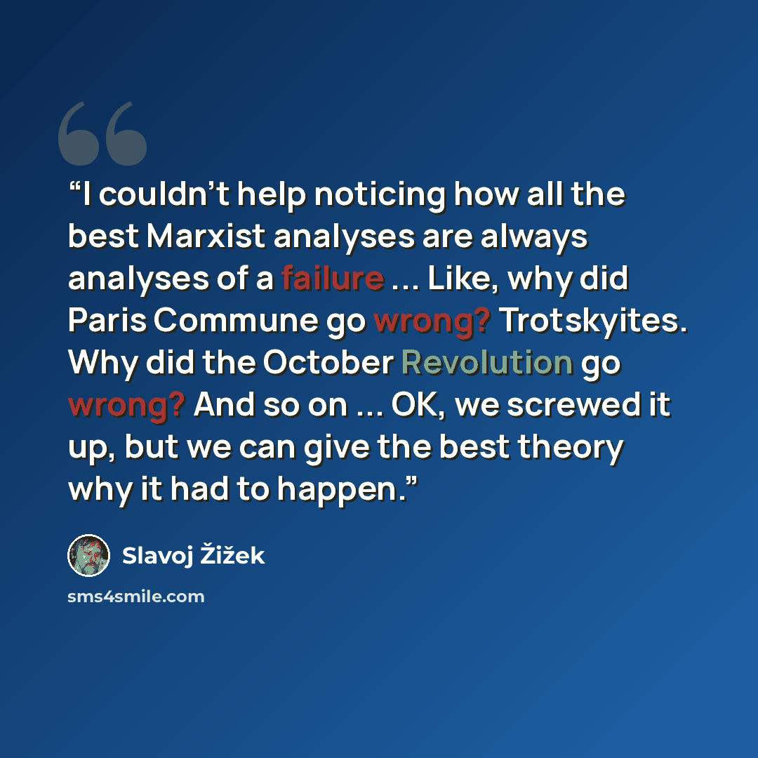 “I couldn't help noticing how all the best Marxist analyses are always analyses of a failure ... Like, why did Paris Commune go wrong? Trotskyites. Why did the October Revolution go wrong? And so on ... OK, we screwed it up, but we can give the best theory why it had to happen.” quote by Slavoj Zizek