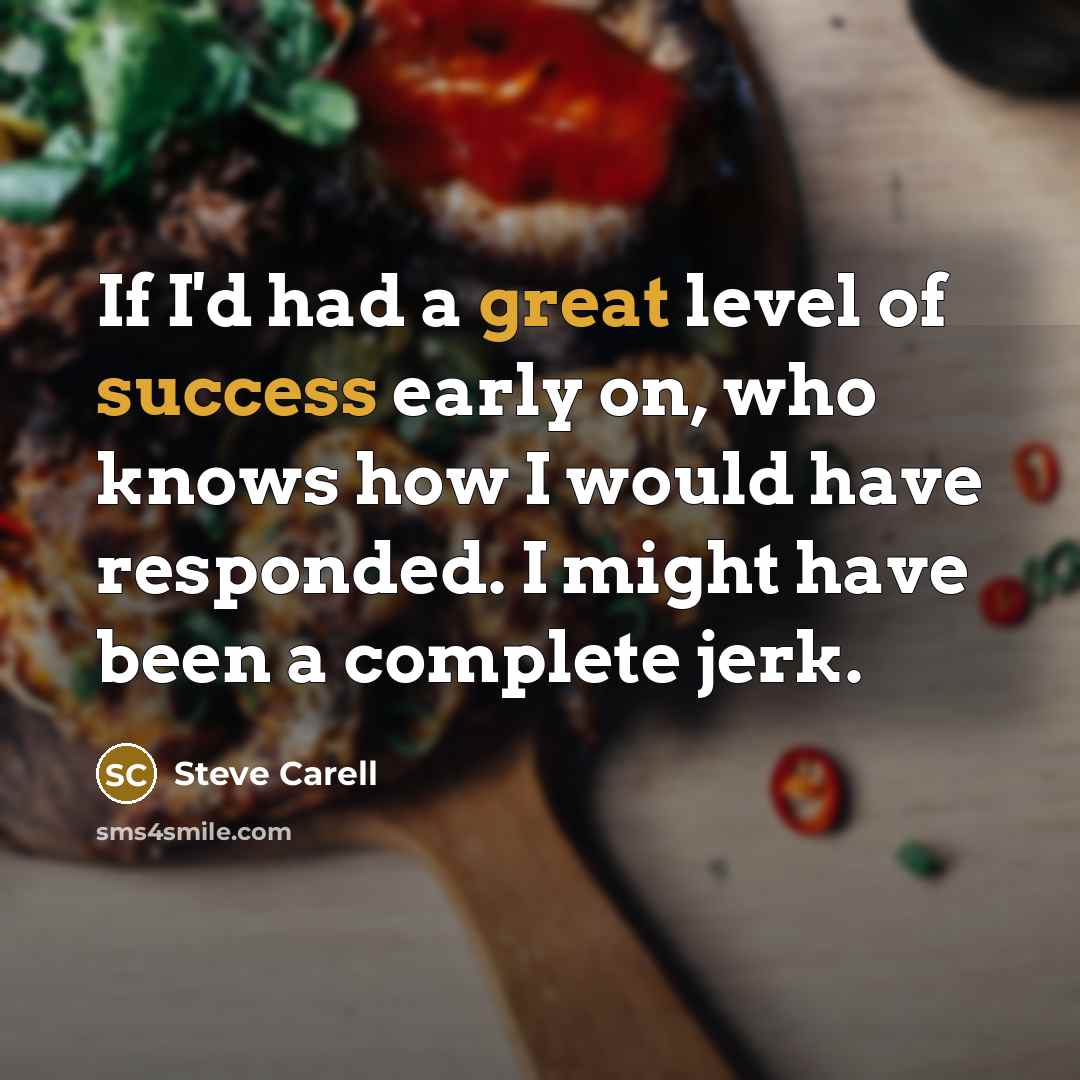 “If I'd had a great level of success early on, who knows how I would have responded. I might have been a complete jerk.” quote by Steve Carell