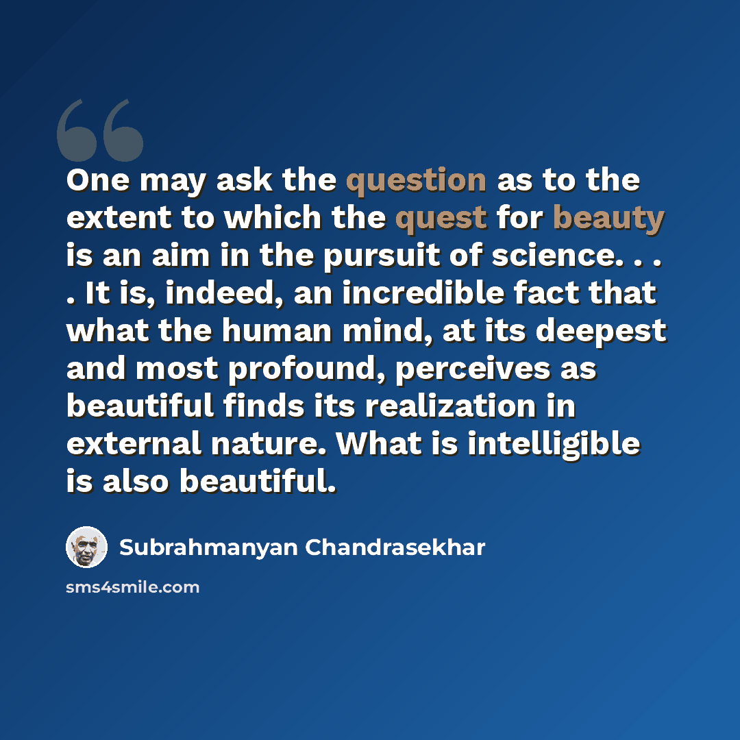 “One may ask the question as to the extent to which the quest for beauty is an aim in the pursuit of science. . . . It is, indeed, an incredible fact that what the human mind, at its deepest and most profound, perceives as beautiful finds its realization in external nature. What is intelligible is…” quote by Subrahmanyan Chandrasekhar
