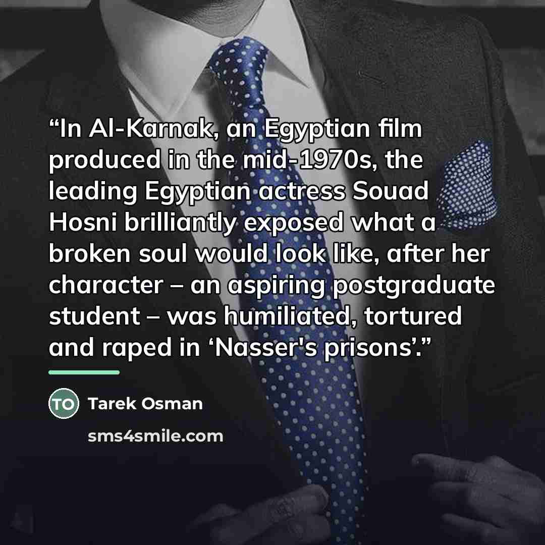 “In Al-Karnak, an Egyptian film produced in the mid-1970s, the leading Egyptian actress Souad Hosni brilliantly exposed what a broken soul would look like, after her character – an aspiring postgraduate student – was humiliated, tortured and raped in ‘Nasser's prisons’.” quote by Tarek Osman