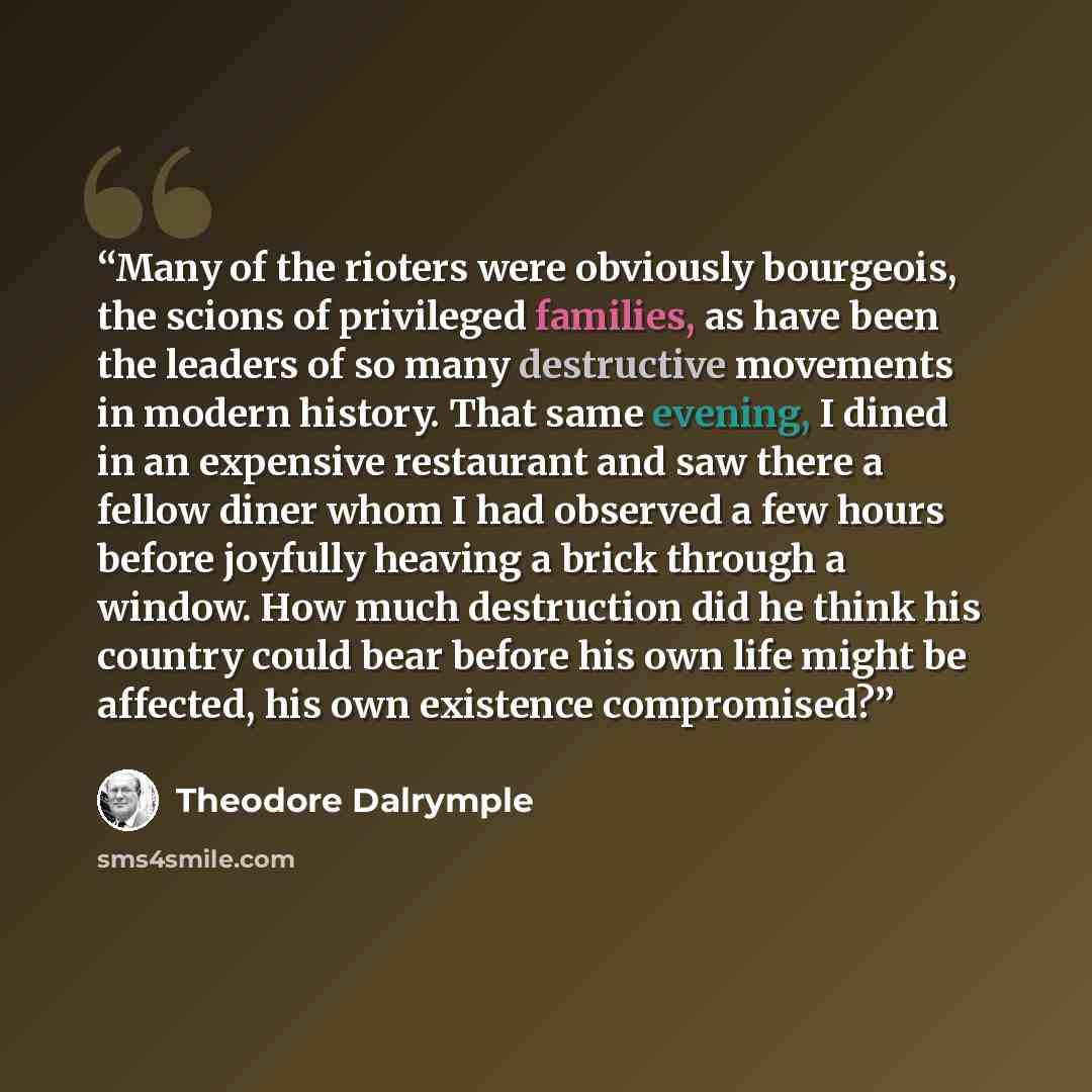 “Many of the rioters were obviously bourgeois, the scions of privileged families, as have been the leaders of so many destructive movements in modern history. That same evening, I dined in an expensive restaurant and saw there a fellow diner whom I had observed a few hours before joyfully heaving a…” quote by Theodore Dalrymple