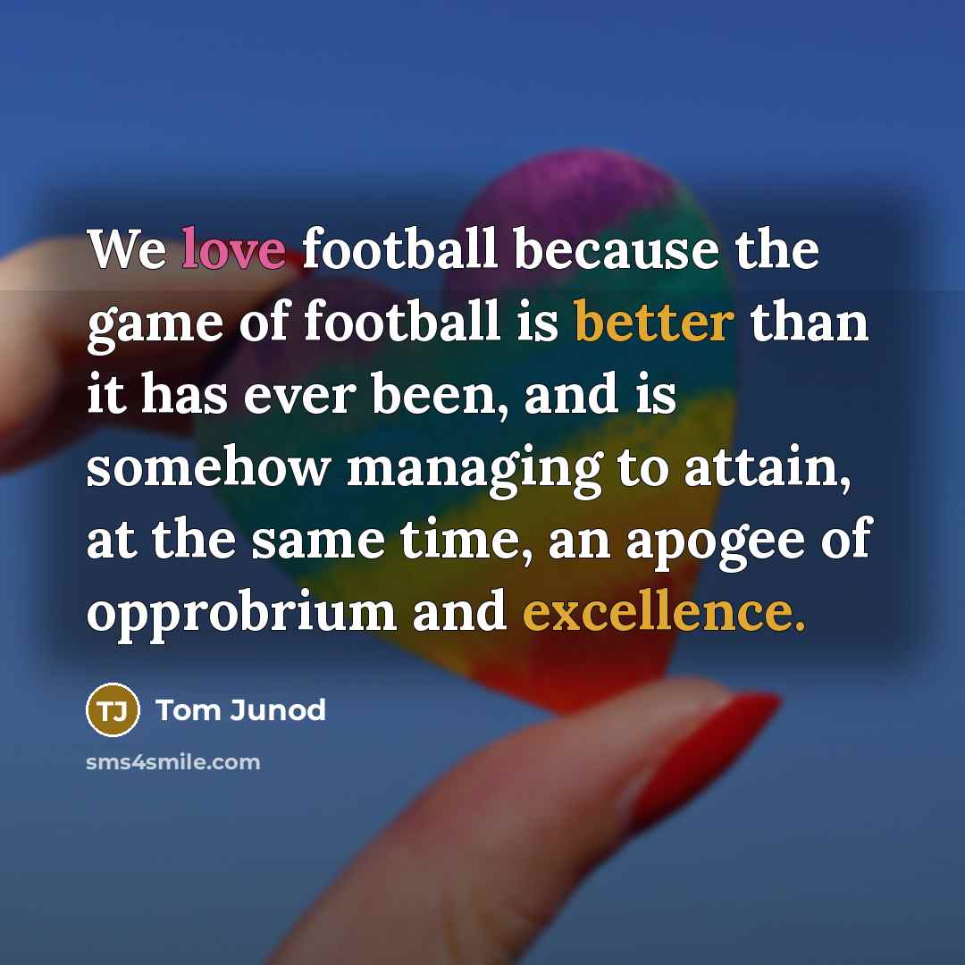 “We love football because the game of football is better than it has ever been, and is somehow managing to attain, at the same time, an apogee of opprobrium and excellence.” quote by Tom Junod