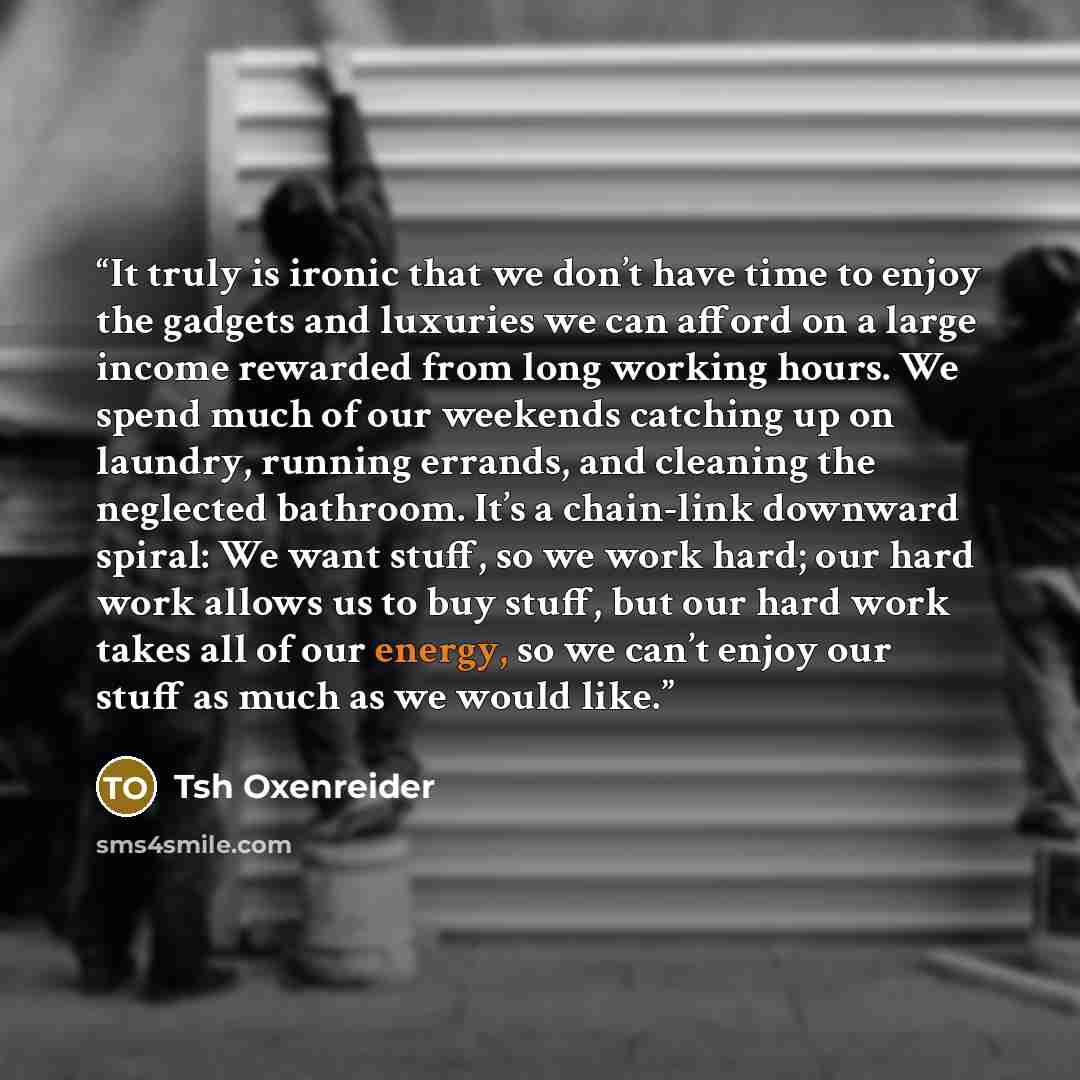 “It truly is ironic that we don’t have time to enjoy the gadgets and luxuries we can afford on a large income rewarded from long working hours. We spend much of our weekends catching up on laundry, running errands, and cleaning the neglected bathroom. It’s a chain-link downward spiral: We want…” quote by Tsh Oxenreider