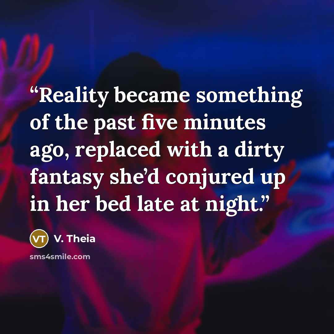 “Reality became something of the past five minutes ago, replaced with a dirty fantasy she’d conjured up in her bed late at night.” quote by V. Theia