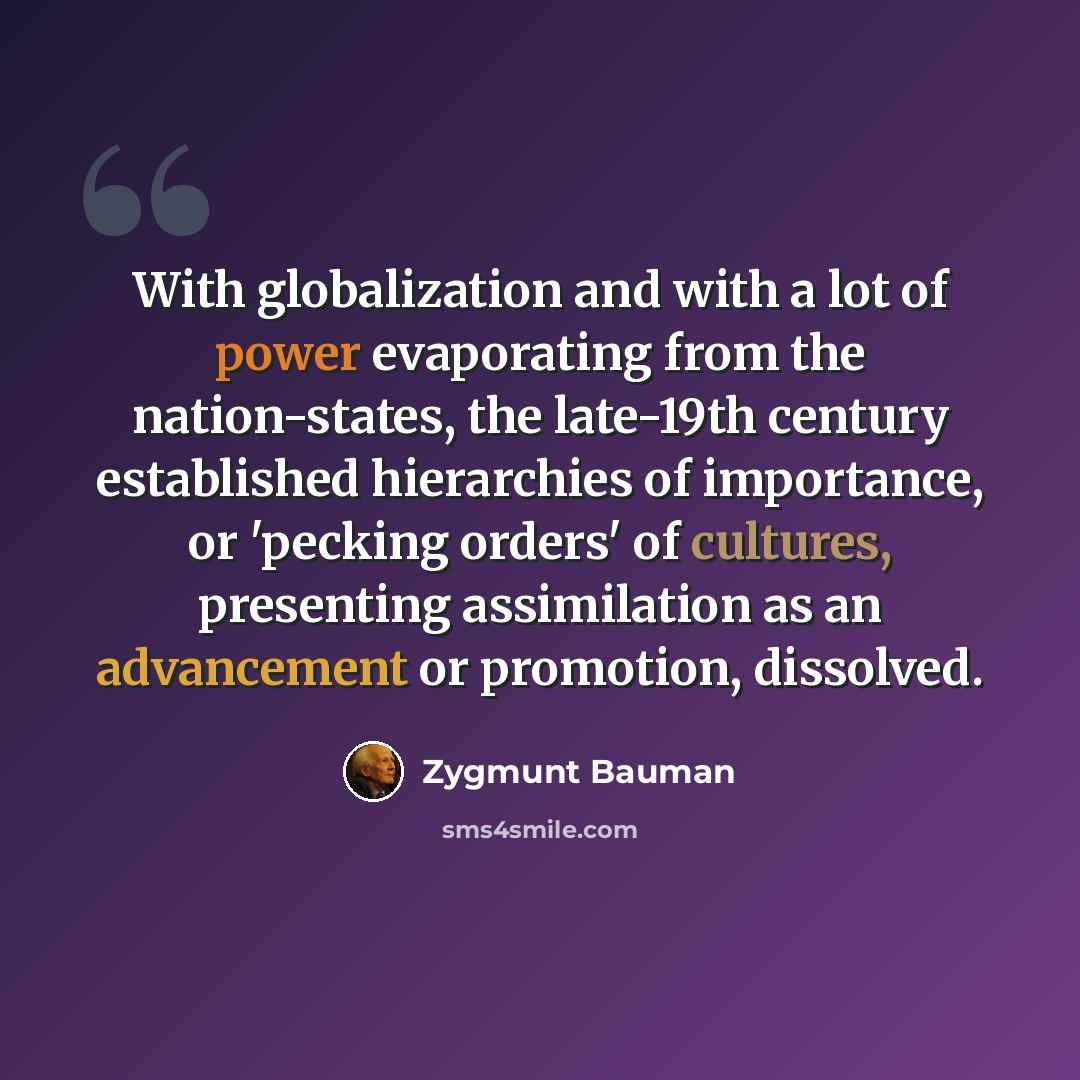“With globalization and with a lot of power evaporating from the nation-states, the late-19th century established hierarchies of importance, or 'pecking orders' of cultures, presenting assimilation as an advancement or promotion, dissolved.” quote by Zygmunt Bauman